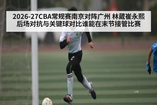2026-27CBA常规赛南京对阵广州 林葳崔永熙后场对抗与关键球对比谁能在末节接管比赛